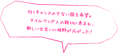 行くチャンスの少ない国を希望。アイルランド人の親切に恵まれ、新しい出会いに視野が広がった！