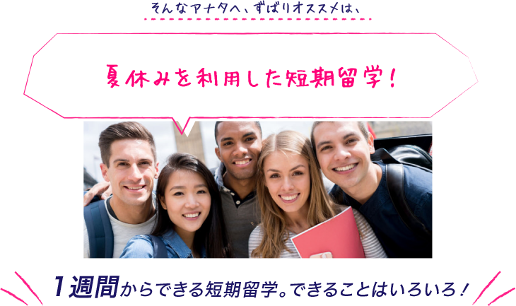 そんなアナタへ、ずばりオススメは、夏休みを利用した短期留学！1週間からできる短期留学。できることはいろいろ！